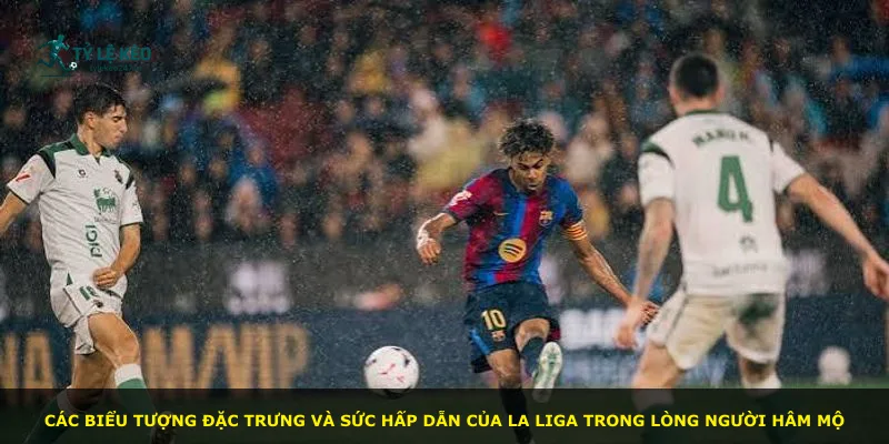 Các biểu tượng đặc trưng và sức hấp dẫn của La Liga trong lòng người hâm mộ