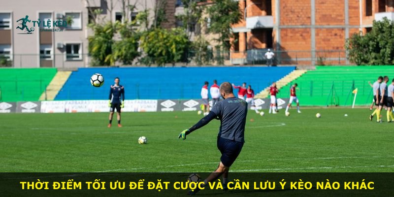 Thời điểm tối ưu để đặt cược và cần lưu ý kèo nào khác